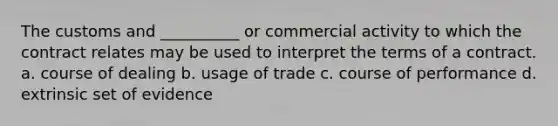 The customs and __________ or commercial activity to which the contract relates may be used to interpret the terms of a contract. a. course of dealing b. usage of trade c. course of performance d. extrinsic set of evidence