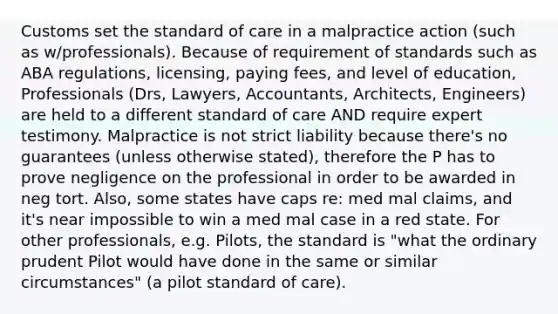 Customs set the standard of care in a malpractice action (such as w/professionals). Because of requirement of standards such as ABA regulations, licensing, paying fees, and level of education, Professionals (Drs, Lawyers, Accountants, Architects, Engineers) are held to a different standard of care AND require expert testimony. Malpractice is not strict liability because there's no guarantees (unless otherwise stated), therefore the P has to prove negligence on the professional in order to be awarded in neg tort. Also, some states have caps re: med mal claims, and it's near impossible to win a med mal case in a red state. For other professionals, e.g. Pilots, the standard is "what the ordinary prudent Pilot would have done in the same or similar circumstances" (a pilot standard of care).