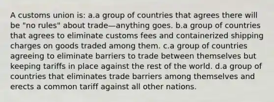 A customs union is: a.a group of countries that agrees there will be "no rules" about trade—anything goes. b.a group of countries that agrees to eliminate customs fees and containerized shipping charges on goods traded among them. c.a group of countries agreeing to eliminate barriers to trade between themselves but keeping tariffs in place against the rest of the world. d.a group of countries that eliminates trade barriers among themselves and erects a common tariff against all other nations.