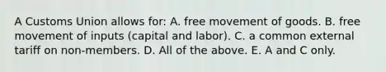 A Customs Union allows​ for: A. free movement of goods. B. free movement of inputs​ (capital and​ labor). C. a common external tariff on​ non-members. D. All of the above. E. A and C only.