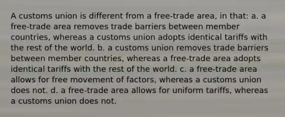 A customs union is different from a free-trade area, in that: a. a free-trade area removes trade barriers between member countries, whereas a customs union adopts identical tariffs with the rest of the world. b. a customs union removes trade barriers between member countries, whereas a free-trade area adopts identical tariffs with the rest of the world. c. a free-trade area allows for free movement of factors, whereas a customs union does not. d. a free-trade area allows for uniform tariffs, whereas a customs union does not.