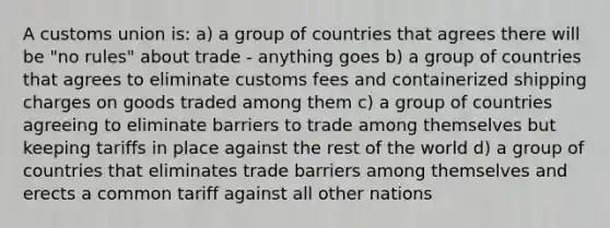 A customs union is: a) a group of countries that agrees there will be "no rules" about trade - anything goes b) a group of countries that agrees to eliminate customs fees and containerized shipping charges on goods traded among them c) a group of countries agreeing to eliminate barriers to trade among themselves but keeping tariffs in place against the rest of the world d) a group of countries that eliminates trade barriers among themselves and erects a common tariff against all other nations