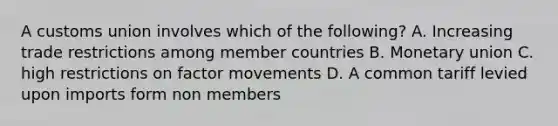 A customs union involves which of the following? A. Increasing trade restrictions among member countries B. Monetary union C. high restrictions on factor movements D. A common tariff levied upon imports form non members