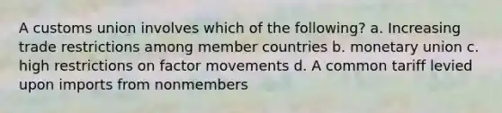 A customs union involves which of the following? a. Increasing trade restrictions among member countries b. monetary union c. high restrictions on factor movements d. A common tariff levied upon imports from nonmembers