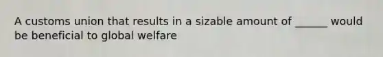 A customs union that results in a sizable amount of ______ would be beneficial to global welfare