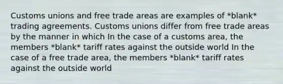 Customs unions and free trade areas are examples of *blank* trading agreements. Customs unions differ from free trade areas by the manner in which In the case of a customs area, the members *blank* tariff rates against the outside world In the case of a free trade area, the members *blank* tariff rates against the outside world