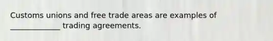 Customs unions and free trade areas are examples of _____________ trading agreements.