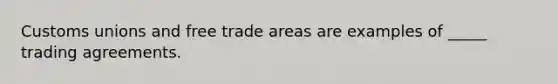 Customs unions and free trade areas are examples of _____ trading agreements.