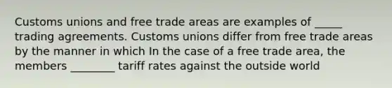 Customs unions and free trade areas are examples of _____ trading agreements. Customs unions differ from free trade areas by the manner in which In the case of a free trade area​, the members ________ tariff rates against the outside world