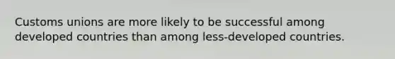 Customs unions are more likely to be successful among developed countries than among less-developed countries.