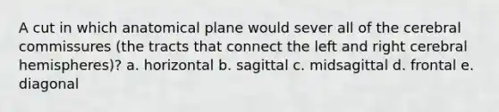 A cut in which anatomical plane would sever all of the cerebral commissures (the tracts that connect the left and right cerebral hemispheres)? a. horizontal b. sagittal c. midsagittal d. frontal e. diagonal