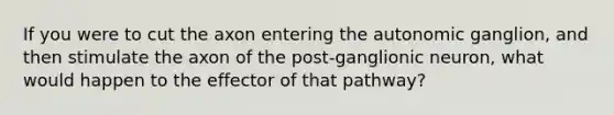 If you were to cut the axon entering the autonomic ganglion, and then stimulate the axon of the post-ganglionic neuron, what would happen to the effector of that pathway?