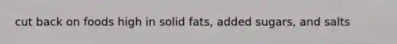 cut back on foods high in solid fats, added sugars, and salts