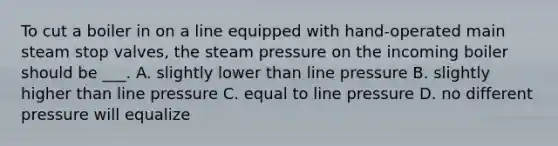 To cut a boiler in on a line equipped with hand-operated main steam stop valves, the steam pressure on the incoming boiler should be ___. A. slightly lower than line pressure B. slightly higher than line pressure C. equal to line pressure D. no different pressure will equalize