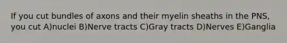 If you cut bundles of axons and their myelin sheaths in the PNS, you cut A)nuclei B)Nerve tracts C)Gray tracts D)Nerves E)Ganglia