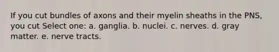 If you cut bundles of axons and their myelin sheaths in the PNS, you cut Select one: a. ganglia. b. nuclei. c. nerves. d. gray matter. e. nerve tracts.