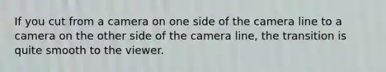 If you cut from a camera on one side of the camera line to a camera on the other side of the camera line, the transition is quite smooth to the viewer.