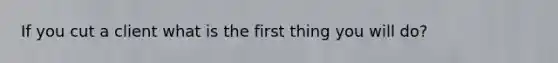 If you cut a client what is the first thing you will do?