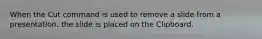 When the Cut command is used to remove a slide from a presentation, the slide is placed on the Clipboard.