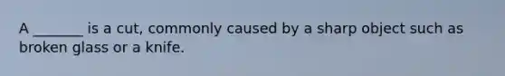 A _______ is a cut, commonly caused by a sharp object such as broken glass or a knife.