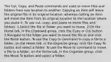 The Cut, Copy, and Paste commands are used to move files and folders from one location to another. Copying an item will leave the original file in its original location, whereas cutting an item will move the item from its original location to the location where you paste it. To use cut, copy, and paste to move files and folders: 1.Select the file or folder you want to move. 2.On the Home tab, in the Clipboard group, click the Copy or Cut button. 3.Navigate to the folder you want to move the file to and click the Paste button. To use the Copy to command to copy a file to a folder, on the Home tab, in the Organize group, click the Copy To button and select a folder. To use the Move to command to move a file to a folder, on the Home tab, in the Organize group, click the Move To button and select a folder.