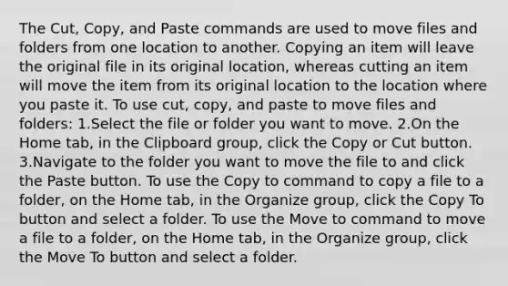 The Cut, Copy, and Paste commands are used to move files and folders from one location to another. Copying an item will leave the original file in its original location, whereas cutting an item will move the item from its original location to the location where you paste it. To use cut, copy, and paste to move files and folders: 1.Select the file or folder you want to move. 2.On the Home tab, in the Clipboard group, click the Copy or Cut button. 3.Navigate to the folder you want to move the file to and click the Paste button. To use the Copy to command to copy a file to a folder, on the Home tab, in the Organize group, click the Copy To button and select a folder. To use the Move to command to move a file to a folder, on the Home tab, in the Organize group, click the Move To button and select a folder.