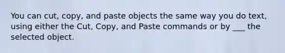 You can cut, copy, and paste objects the same way you do text, using either the Cut, Copy, and Paste commands or by ___ the selected object.