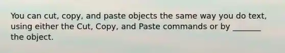 You can cut, copy, and paste objects the same way you do text, using either the Cut, Copy, and Paste commands or by _______ the object.