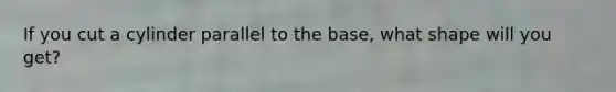 If you cut a cylinder parallel to the base, what shape will you get?