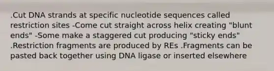 .Cut DNA strands at specific nucleotide sequences called restriction sites -Come cut straight across helix creating "blunt ends" -Some make a staggered cut producing "sticky ends" .Restriction fragments are produced by REs .Fragments can be pasted back together using DNA ligase or inserted elsewhere