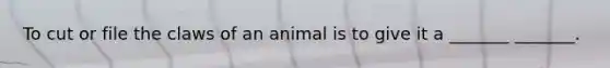 To cut or file the claws of an animal is to give it a _______ _______.