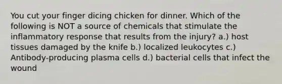 You cut your finger dicing chicken for dinner. Which of the following is NOT a source of chemicals that stimulate the inflammatory response that results from the injury? a.) host tissues damaged by the knife b.) localized leukocytes c.) Antibody-producing plasma cells d.) bacterial cells that infect the wound