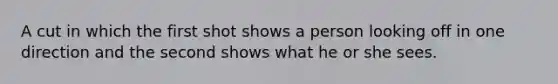 A cut in which the first shot shows a person looking off in one direction and the second shows what he or she sees.