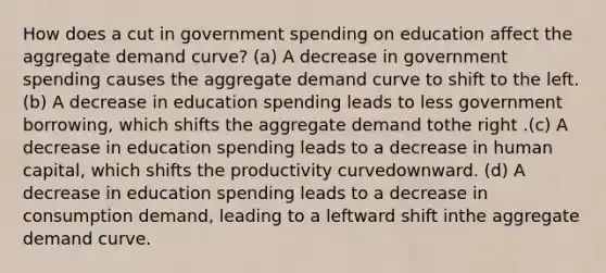 How does a cut in government spending on education affect the aggregate demand curve? (a) A decrease in government spending causes the aggregate demand curve to shift to the left. (b) A decrease in education spending leads to less government borrowing, which shifts the aggregate demand tothe right .(c) A decrease in education spending leads to a decrease in human capital, which shifts the productivity curvedownward. (d) A decrease in education spending leads to a decrease in consumption demand, leading to a leftward shift inthe aggregate demand curve.