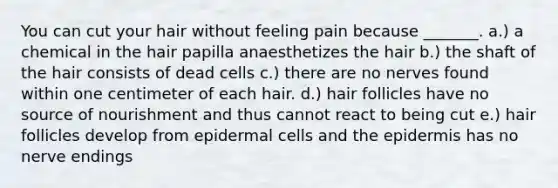 You can cut your hair without feeling pain because _______. a.) a chemical in the hair papilla anaesthetizes the hair b.) the shaft of the hair consists of dead cells c.) there are no nerves found within one centimeter of each hair. d.) hair follicles have no source of nourishment and thus cannot react to being cut e.) hair follicles develop from epidermal cells and the epidermis has no nerve endings