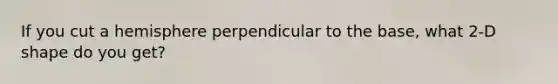 If you cut a hemisphere perpendicular to the base, what 2-D shape do you get?