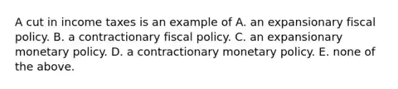 A cut in income taxes is an example of A. an expansionary fiscal policy. B. a contractionary fiscal policy. C. an expansionary monetary policy. D. a contractionary monetary policy. E. none of the above.