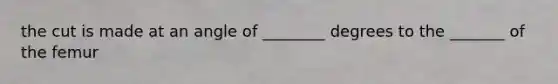 the cut is made at an angle of ________ degrees to the _______ of the femur