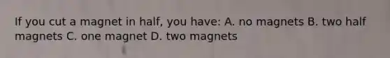 If you cut a magnet in half, you have: A. no magnets B. two half magnets C. one magnet D. two magnets