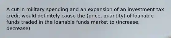 A cut in military spending and an expansion of an investment tax credit would definitely cause the (price, quantity) of loanable funds traded in the loanable funds market to (increase, decrease).