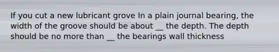 If you cut a new lubricant grove In a plain journal bearing, the width of the groove should be about __ the depth. The depth should be no more than __ the bearings wall thickness