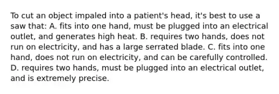 To cut an object impaled into a​ patient's head,​ it's best to use a saw​ that: A. fits into one​ hand, must be plugged into an electrical​ outlet, and generates high heat. B. requires two​ hands, does not run on​ electricity, and has a large serrated blade. C. fits into one​ hand, does not run on​ electricity, and can be carefully controlled. D. requires two​ hands, must be plugged into an electrical​ outlet, and is extremely precise.