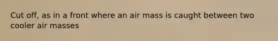 Cut off, as in a front where an air mass is caught between two cooler air masses