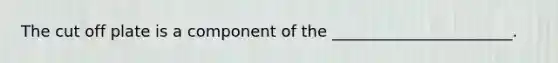 The cut off plate is a component of the _______________________.