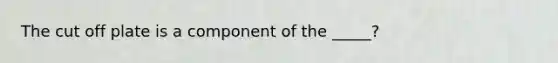 The cut off plate is a component of the _____?