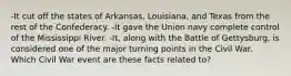 -It cut off the states of Arkansas, Louisiana, and Texas from the rest of the Confederacy. -It gave the Union navy complete control of the Mississippi River. -It, along with the Battle of Gettysburg, is considered one of the major turning points in the Civil War. Which Civil War event are these facts related to?