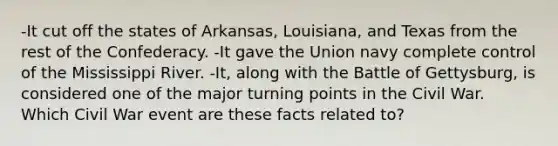 -It cut off the states of Arkansas, Louisiana, and Texas from the rest of the Confederacy. -It gave the Union navy complete control of the Mississippi River. -It, along with the Battle of Gettysburg, is considered one of the major turning points in the Civil War. Which Civil War event are these facts related to?