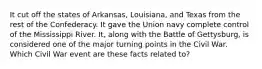 It cut off the states of Arkansas, Louisiana, and Texas from the rest of the Confederacy. It gave the Union navy complete control of the Mississippi River. It, along with the Battle of Gettysburg, is considered one of the major turning points in the Civil War. Which Civil War event are these facts related to?