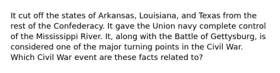 It cut off the states of Arkansas, Louisiana, and Texas from the rest of the Confederacy. It gave the Union navy complete control of the Mississippi River. It, along with the Battle of Gettysburg, is considered one of the major turning points in the Civil War. Which Civil War event are these facts related to?