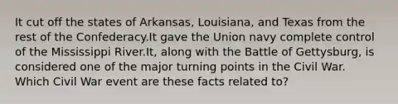 It cut off the states of Arkansas, Louisiana, and Texas from the rest of the Confederacy.It gave the Union navy complete control of the Mississippi River.It, along with the Battle of Gettysburg, is considered one of the major turning points in the Civil War. Which Civil War event are these facts related to?